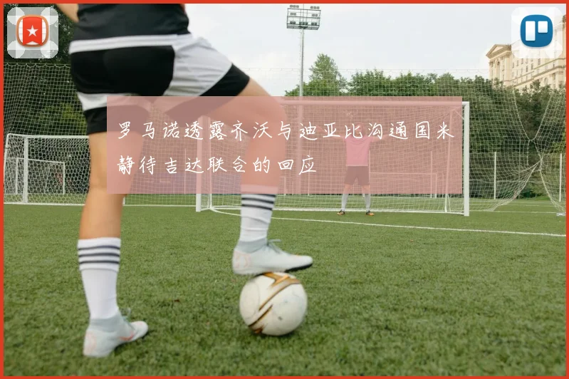 罗马诺透露齐沃与迪亚比沟通国米静待吉达联合的回应