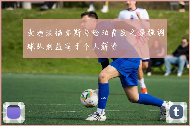 麦迪谈福克斯与哈珀首发之争强调球队利益高于个人薪资