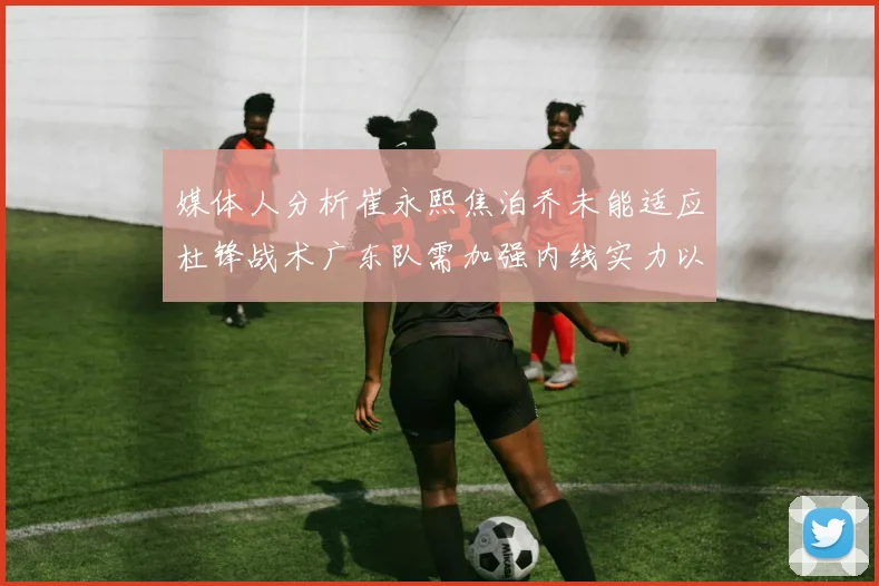 媒体人分析崔永熙焦泊乔未能适应杜锋战术广东队需加强内线实力以提升竞争力