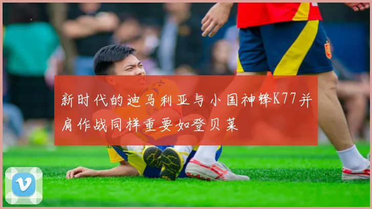 新时代的迪马利亚与小国神锋K77并肩作战同样重要如登贝莱