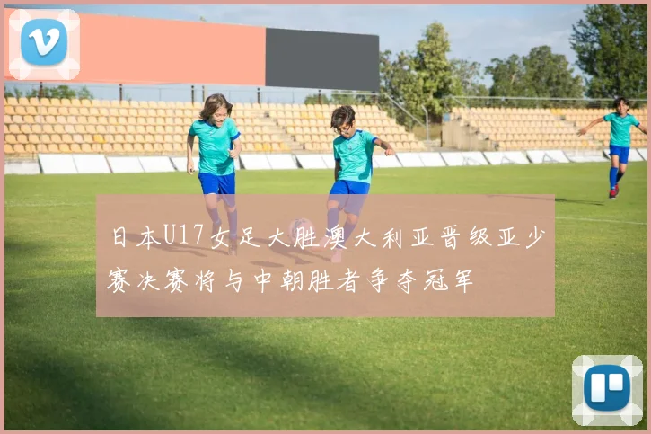 日本U17女足大胜澳大利亚晋级亚少赛决赛将与中朝胜者争夺冠军