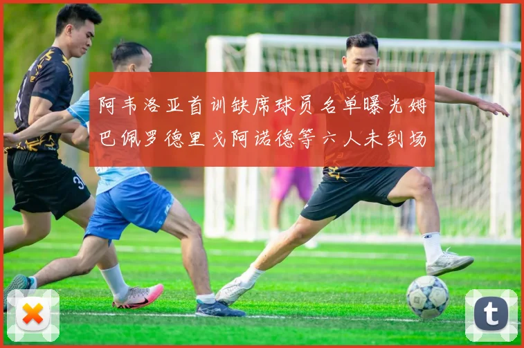 阿韦洛亚首训缺席球员名单曝光姆巴佩罗德里戈阿诺德等六人未到场