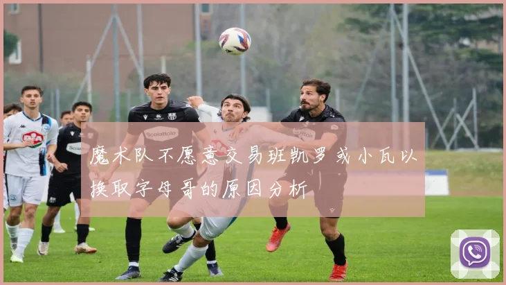 魔术队不愿意交易班凯罗或小瓦以换取字母哥的原因分析