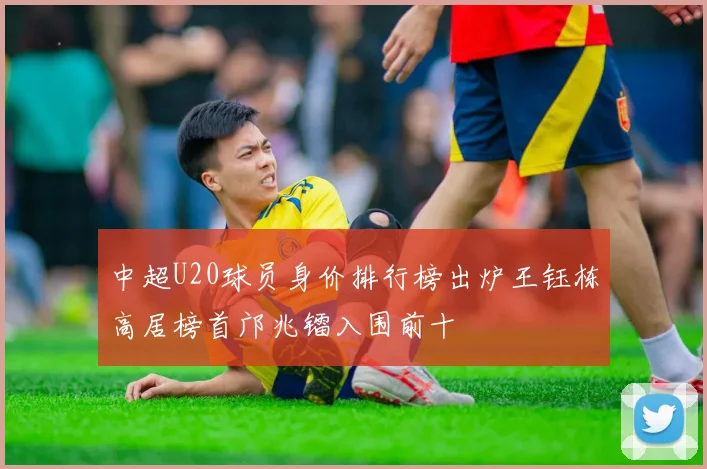 中超U20球员身价排行榜出炉王钰栋高居榜首邝兆镭入围前十