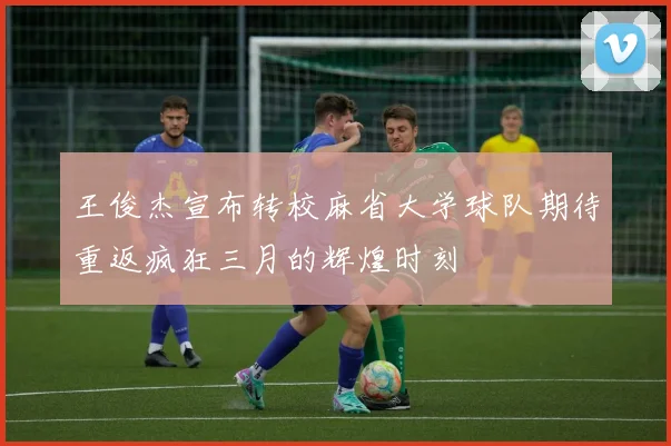 王俊杰宣布转校麻省大学球队期待重返疯狂三月的辉煌时刻