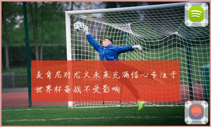 麦肯尼对尤文未来充满信心专注于世界杯备战不受影响