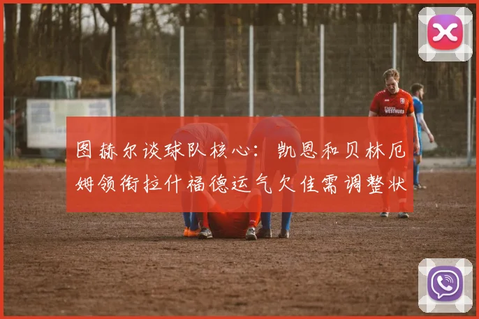 图赫尔谈球队核心：凯恩和贝林厄姆领衔拉什福德运气欠佳需调整状态