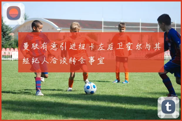曼联有意引进纽卡左后卫霍尔与其经纪人洽谈转会事宜
