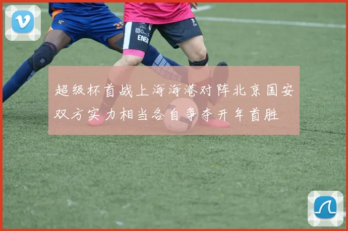 超级杯首战上海海港对阵北京国安双方实力相当各自争夺开年首胜