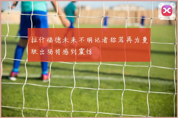 拉什福德未来不明记者称若再为曼联出场将感到震惊