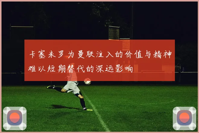 卡塞米罗为曼联注入的价值与精神难以短期替代的深远影响
