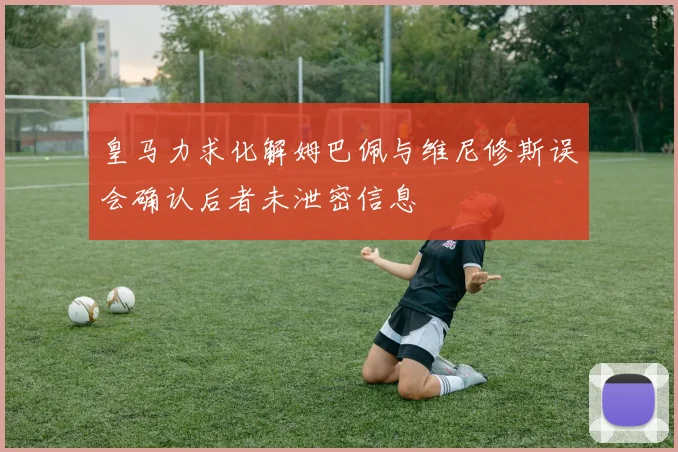 皇马力求化解姆巴佩与维尼修斯误会确认后者未泄密信息