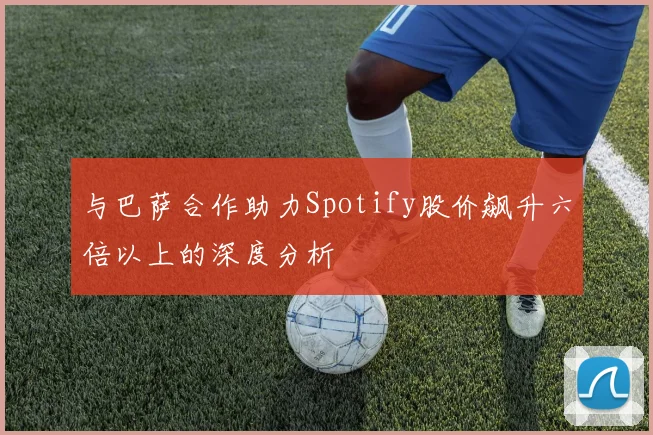 与巴萨合作助力Spotify股价飙升六倍以上的深度分析