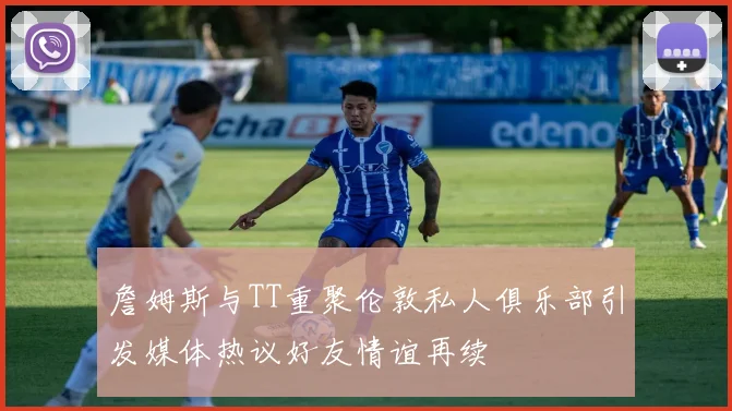 詹姆斯与TT重聚伦敦私人俱乐部引发媒体热议好友情谊再续
