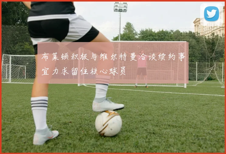 布莱顿积极与维尔特曼洽谈续约事宜力求留住核心球员