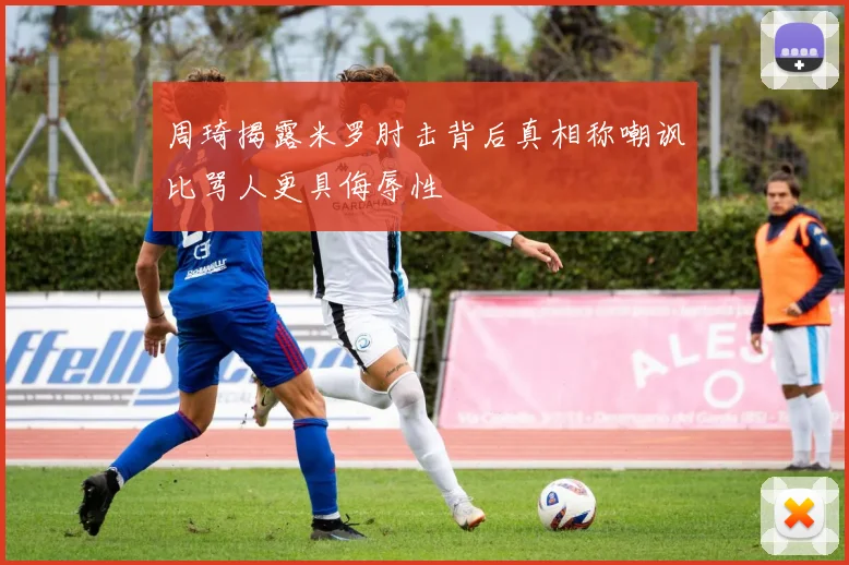 周琦揭露米罗肘击背后真相称嘲讽比骂人更具侮辱性