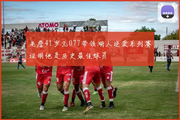 老詹41岁无077带领湖人逆袭系列赛证明他是历史最佳球员