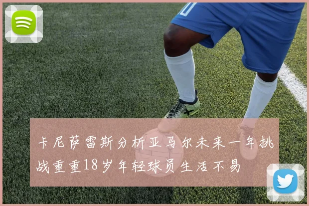 卡尼萨雷斯分析亚马尔未来一年挑战重重18岁年轻球员生活不易