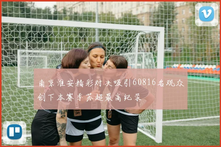 南京淮安精彩对决吸引60816名观众创下本赛季苏超最高纪录