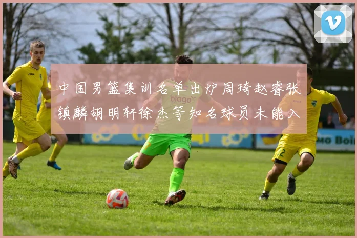 中国男篮集训名单出炉周琦赵睿张镇麟胡明轩徐杰等知名球员未能入选