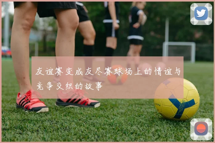 友谊赛变成友尽赛球场上的情谊与竞争交织的故事