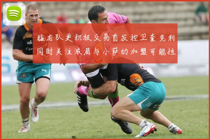 猛龙队更积极交易首发控卫奎克利同时关注浓眉与小萨的加盟可能性