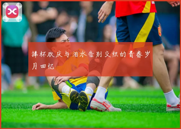 捧杯欢庆与泪水告别交织的青春岁月回忆
