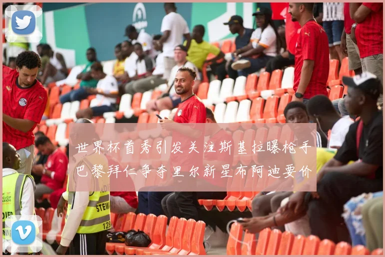 世界杯首秀引发关注斯基拉曝枪手巴黎拜仁争夺里尔新星布阿迪要价7000万欧