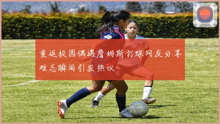 重返校园偶遇詹姆斯打球网友分享难忘瞬间引发热议