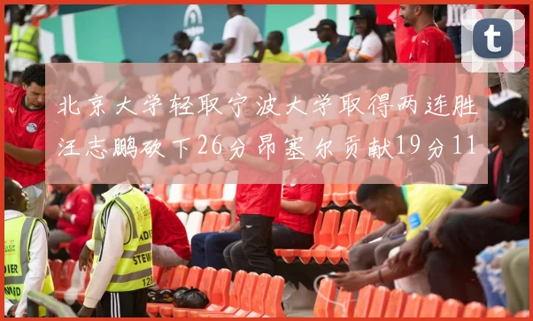 北京大学轻取宁波大学取得两连胜汪志鹏砍下26分昂塞尔贡献19分11篮板5助攻