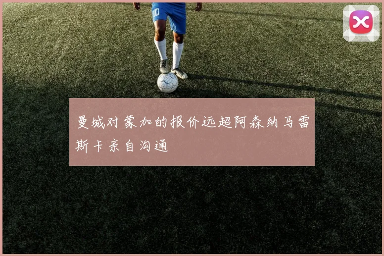 曼城对蒙加的报价远超阿森纳马雷斯卡亲自沟通